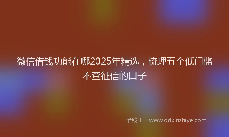 微信借钱功能在哪2025年精选，梳理五个低门槛不查征信的口子