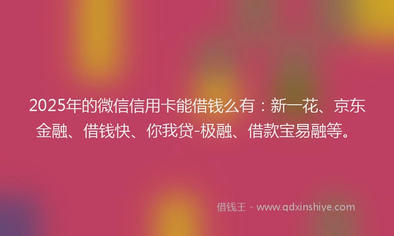 2025年的微信信用卡能借钱么有：新一花、京东金融、借钱快、你我贷-极融、借款宝易融等。