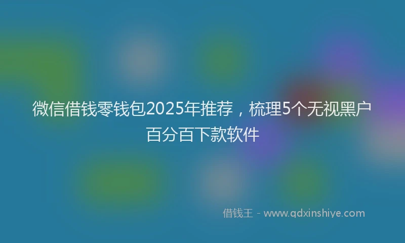 微信借钱零钱包2025年推荐，梳理5个无视黑户百分百下款软件