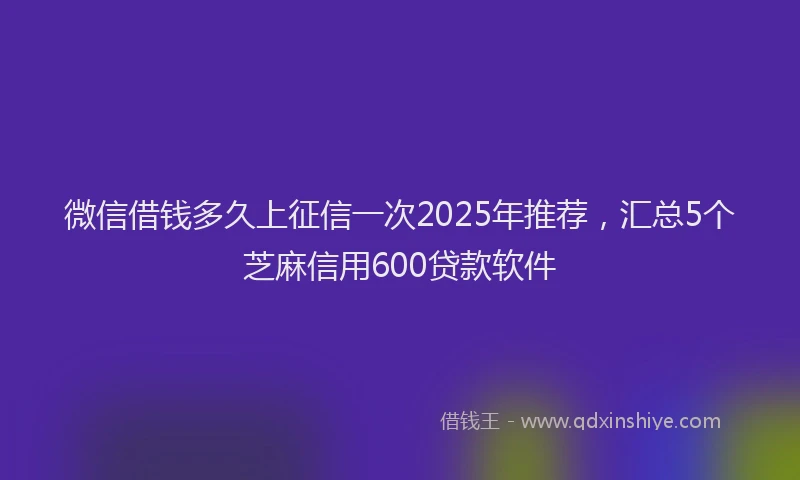 微信借钱多久上征信一次2025年推荐，汇总5个芝麻信用600贷款软件