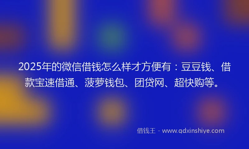2025年的微信借钱怎么样才方便有：豆豆钱、借款宝速借通、菠萝钱包、团贷网、超快购等。