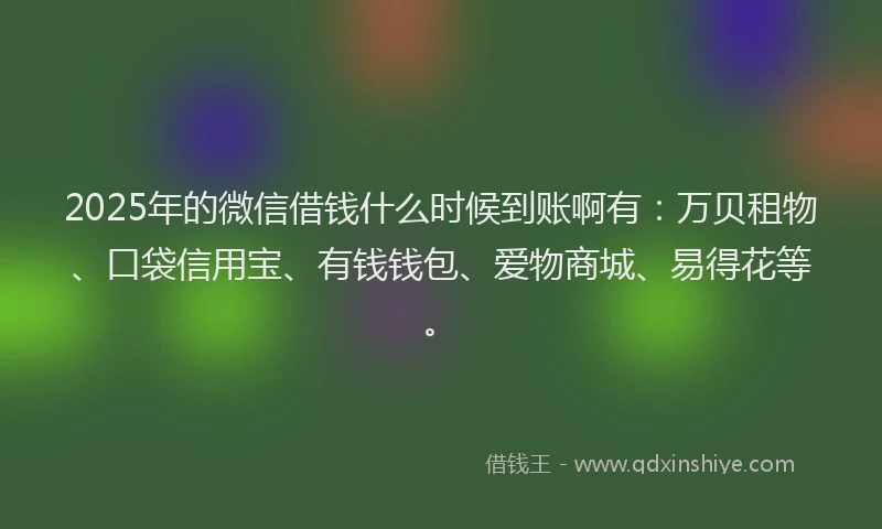 2025年的微信借钱什么时候到账啊有：万贝租物、口袋信用宝、有钱钱包、爱物商城、易得花等。