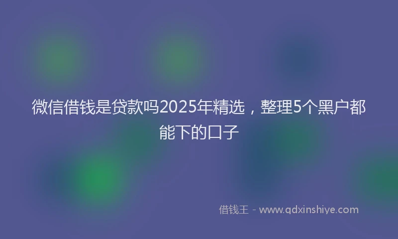 微信借钱是贷款吗2025年精选，整理5个黑户都能下的口子