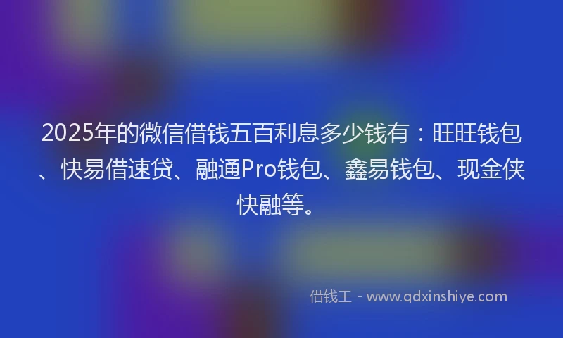 2025年的微信借钱五百利息多少钱有：旺旺钱包、快易借速贷、融通Pro钱包、鑫易钱包、现金侠快融等。