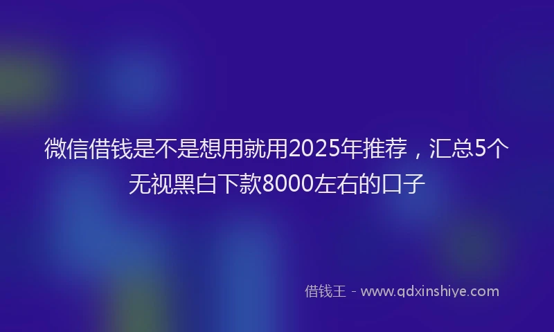 微信借钱是不是想用就用2025年推荐，汇总5个无视黑白下款8000左右的口子