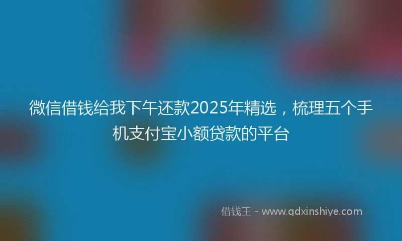 微信借钱给我下午还款2025年精选，梳理五个手机支付宝小额贷款的平台