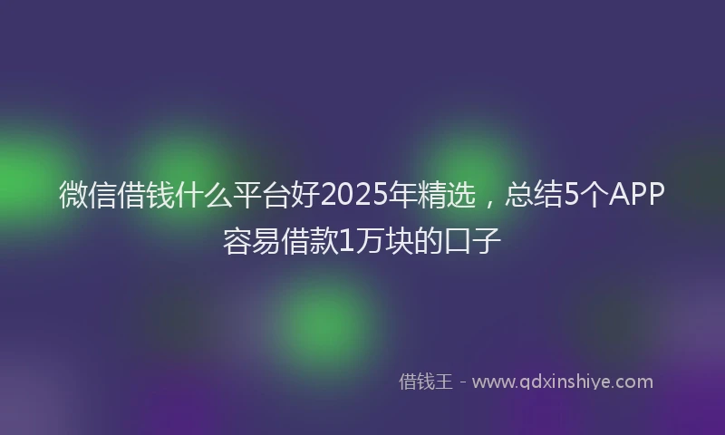 微信借钱什么平台好2025年精选，总结5个APP容易借款1万块的口子