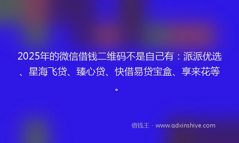 2025年的微信借钱二维码不是自己有：派派优选、星海飞贷、臻心贷、快借易贷宝盒、享来花等。