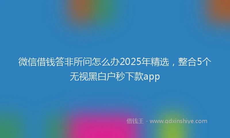 微信借钱答非所问怎么办2025年精选，整合5个无视黑白户秒下款app