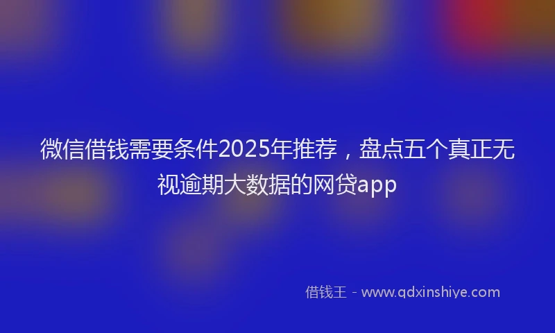 微信借钱需要条件2025年推荐，盘点五个真正无视逾期大数据的网贷app