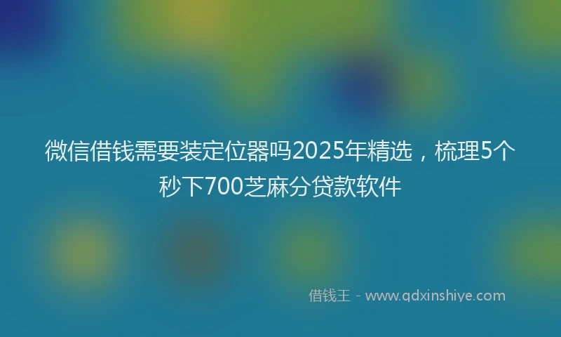 微信借钱需要装定位器吗2025年精选，梳理5个秒下700芝麻分贷款软件