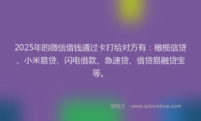 2025年的微信借钱通过卡打给对方有：橄榄信贷、小米易贷、闪电借款、急速贷、借贷易融贷宝等。