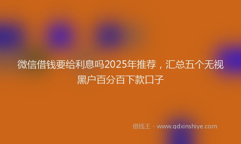 微信借钱要给利息吗2025年推荐，汇总五个无视黑户百分百下款口子