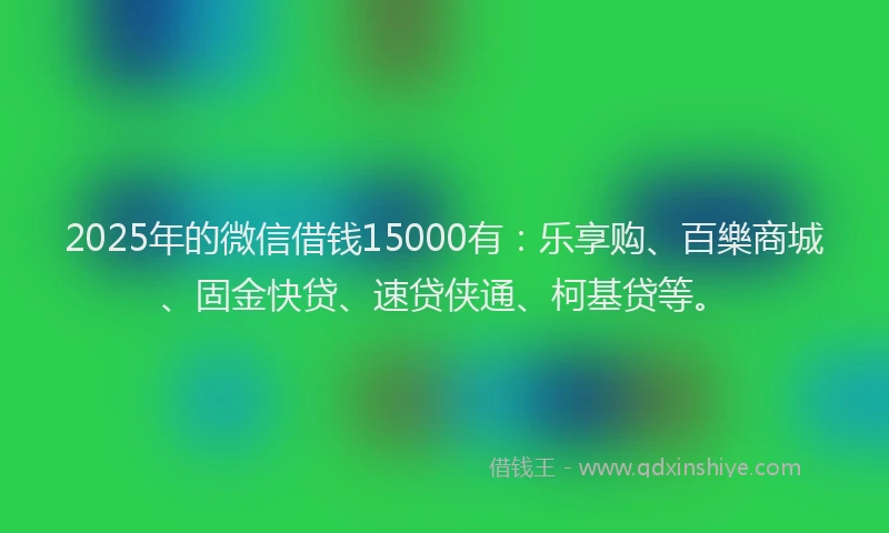 2025年的微信借钱15000有：乐享购、百樂商城、固金快贷、速贷侠通、柯基贷等。