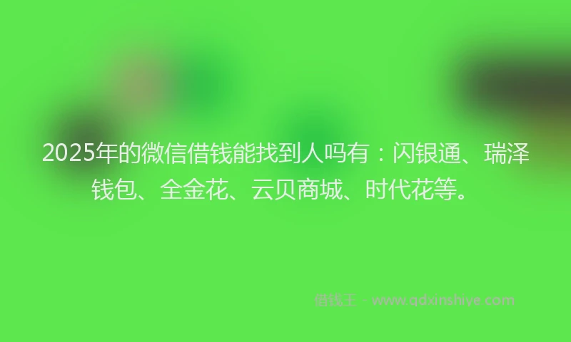 2025年的微信借钱能找到人吗有：闪银通、瑞泽钱包、全金花、云贝商城、时代花等。