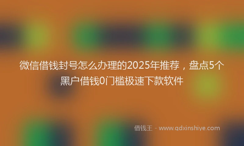 微信借钱封号怎么办理的2025年推荐，盘点5个黑户借钱0门槛极速下款软件