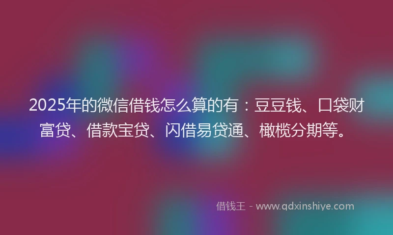 2025年的微信借钱怎么算的有：豆豆钱、口袋财富贷、借款宝贷、闪借易贷通、橄榄分期等。