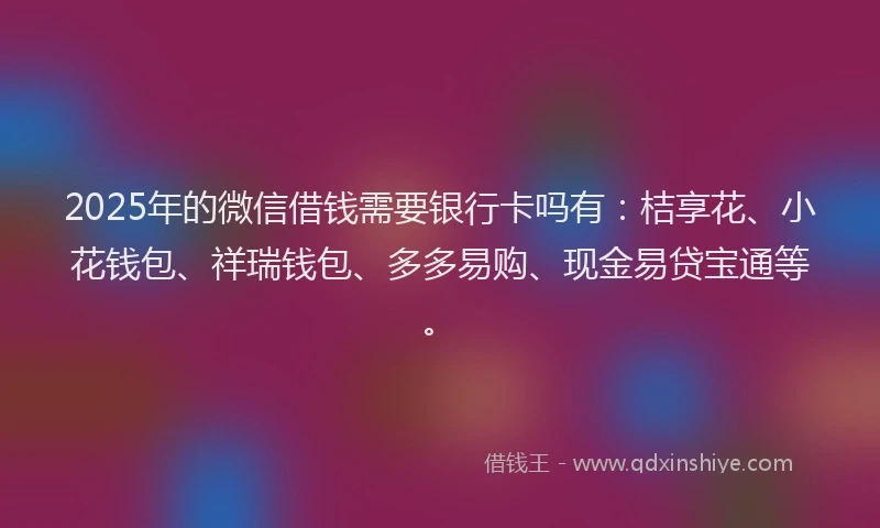 2025年的微信借钱需要银行卡吗有：桔享花、小花钱包、祥瑞钱包、多多易购、现金易贷宝通等。