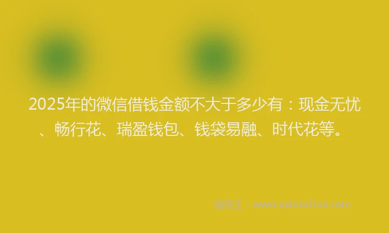 2025年的微信借钱金额不大于多少有：现金无忧、畅行花、瑞盈钱包、钱袋易融、时代花等。