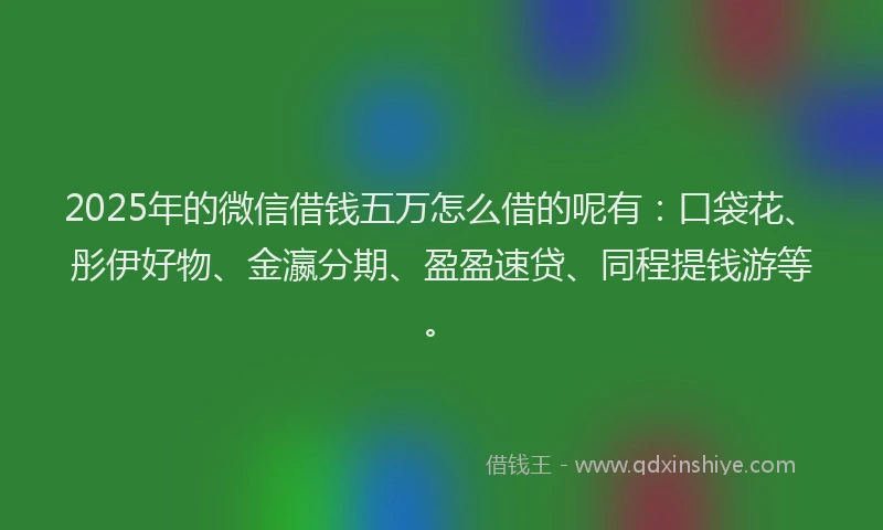 2025年的微信借钱五万怎么借的呢有：口袋花、彤伊好物、金瀛分期、盈盈速贷、同程提钱游等。