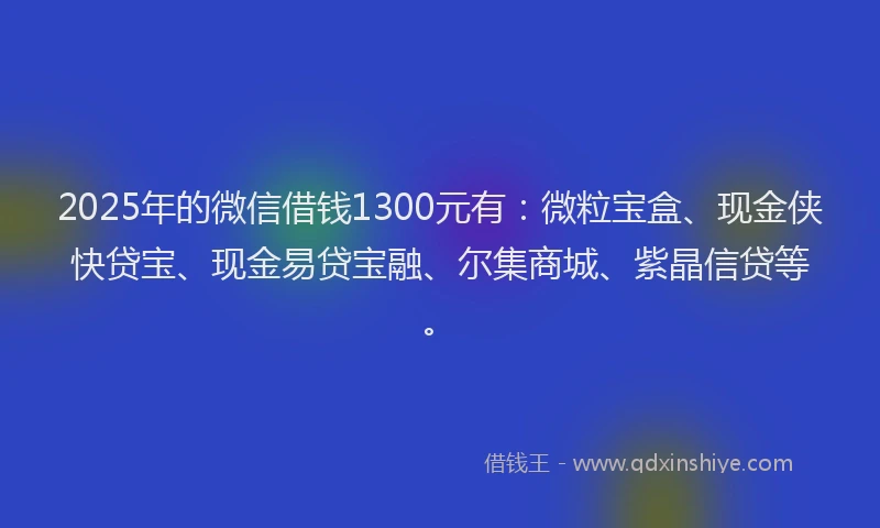 2025年的微信借钱1300元有：微粒宝盒、现金侠快贷宝、现金易贷宝融、尔集商城、紫晶信贷等。