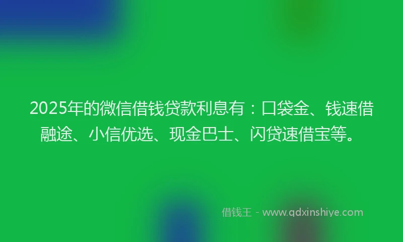 2025年的微信借钱贷款利息有：口袋金、钱速借融途、小信优选、现金巴士、闪贷速借宝等。