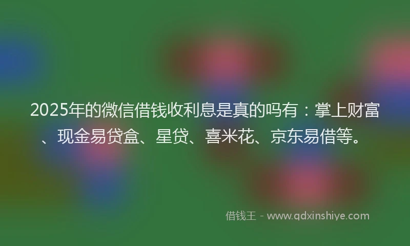 2025年的微信借钱收利息是真的吗有：掌上财富、现金易贷盒、星贷、喜米花、京东易借等。