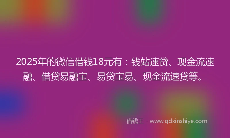 2025年的微信借钱18元有：钱站速贷、现金流速融、借贷易融宝、易贷宝易、现金流速贷等。
