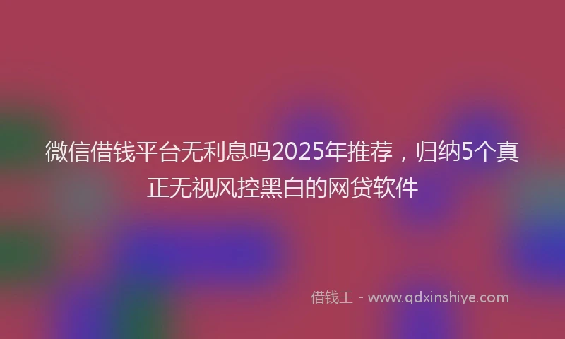 微信借钱平台无利息吗2025年推荐，归纳5个真正无视风控黑白的网贷软件