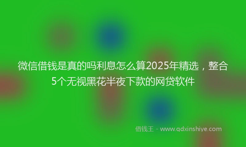 微信借钱是真的吗利息怎么算2025年精选，整合5个无视黑花半夜下款的网贷软件