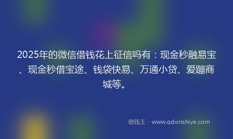 2025年的微信借钱花上征信吗有：现金秒融易宝、现金秒借宝途、钱袋快易、万通小贷、爱蹦商城等。
