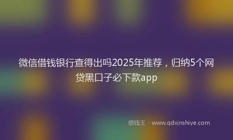 微信借钱银行查得出吗2025年推荐，归纳5个网贷黑口子必下款app