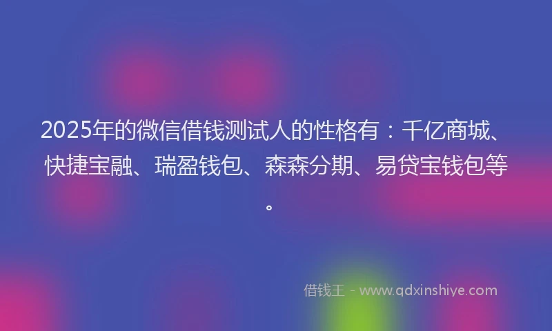 2025年的微信借钱测试人的性格有：千亿商城、快捷宝融、瑞盈钱包、森森分期、易贷宝钱包等。