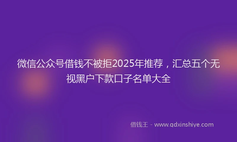 微信公众号借钱不被拒2025年推荐，汇总五个无视黑户下款口子名单大全