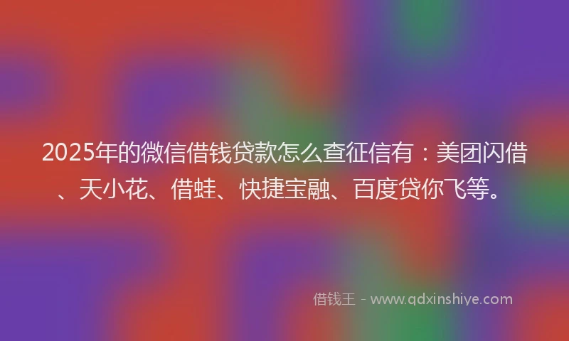 2025年的微信借钱贷款怎么查征信有：美团闪借、天小花、借蛙、快捷宝融、百度贷你飞等。