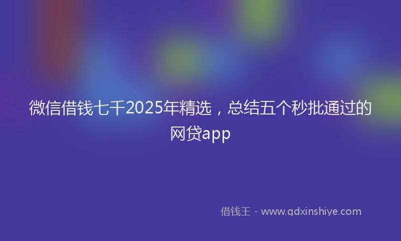 微信借钱七千2025年精选，总结五个秒批通过的网贷app