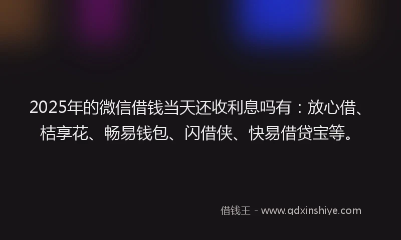 2025年的微信借钱当天还收利息吗有：放心借、桔享花、畅易钱包、闪借侠、快易借贷宝等。