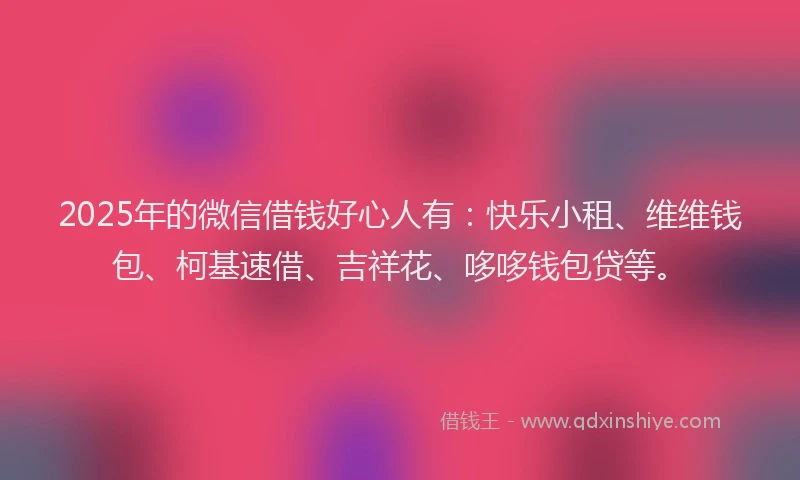 2025年的微信借钱好心人有：快乐小租、维维钱包、柯基速借、吉祥花、哆哆钱包贷等。