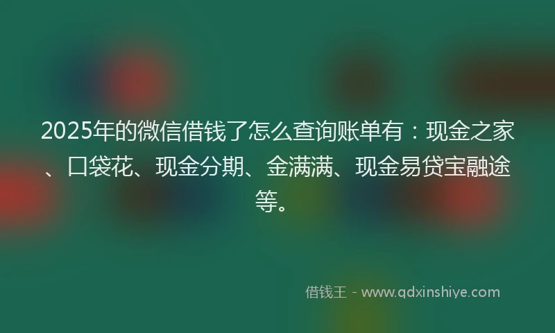 2025年的微信借钱了怎么查询账单有：现金之家、口袋花、现金分期、金满满、现金易贷宝融途等。