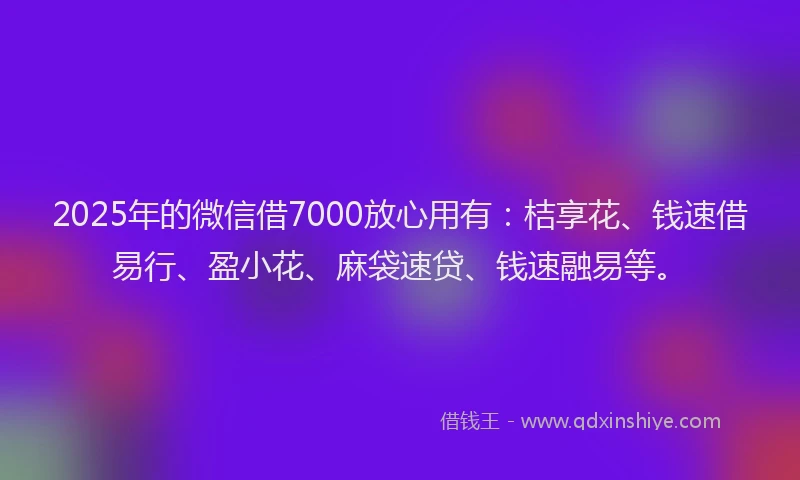 2025年的微信借7000放心用有：桔享花、钱速借易行、盈小花、麻袋速贷、钱速融易等。