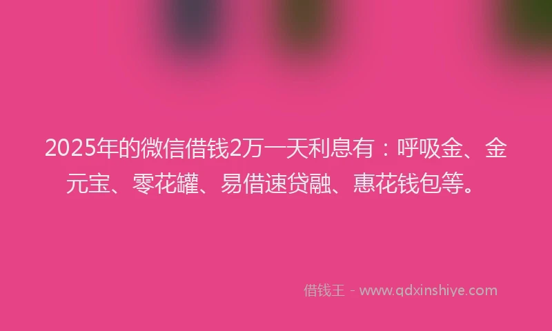 2025年的微信借钱2万一天利息有：呼吸金、金元宝、零花罐、易借速贷融、惠花钱包等。