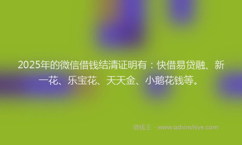 2025年的微信借钱结清证明有：快借易贷融、新一花、乐宝花、天天金、小鹅花钱等。