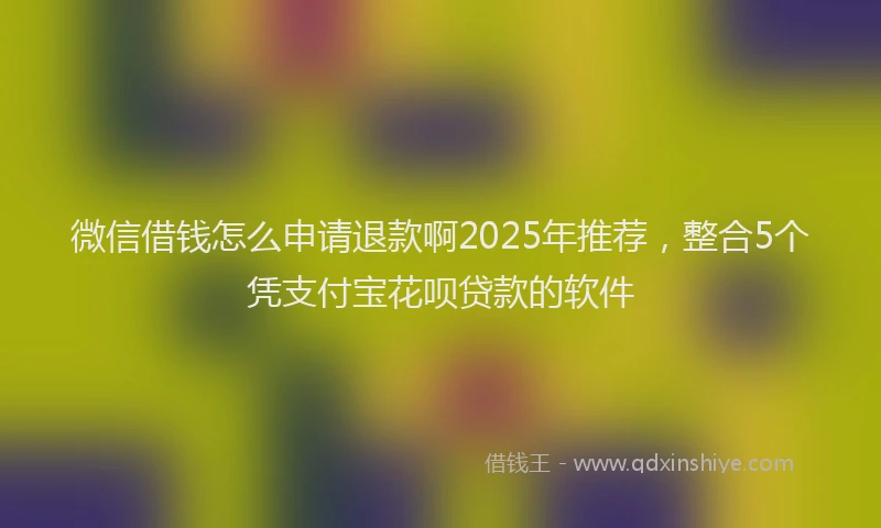 微信借钱怎么申请退款啊2025年推荐，整合5个凭支付宝花呗贷款的软件