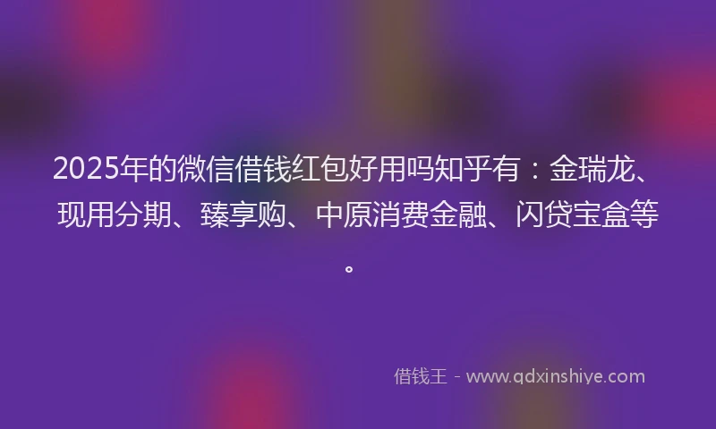 2025年的微信借钱红包好用吗知乎有：金瑞龙、现用分期、臻享购、中原消费金融、闪贷宝盒等。