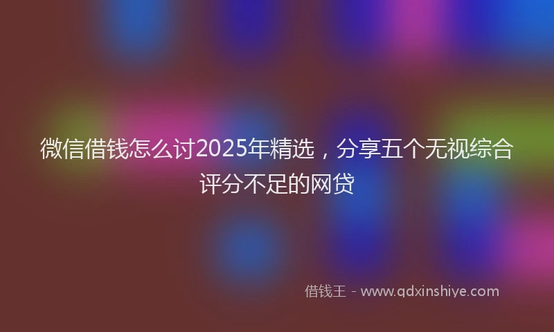 微信借钱怎么讨2025年精选，分享五个无视综合评分不足的网贷