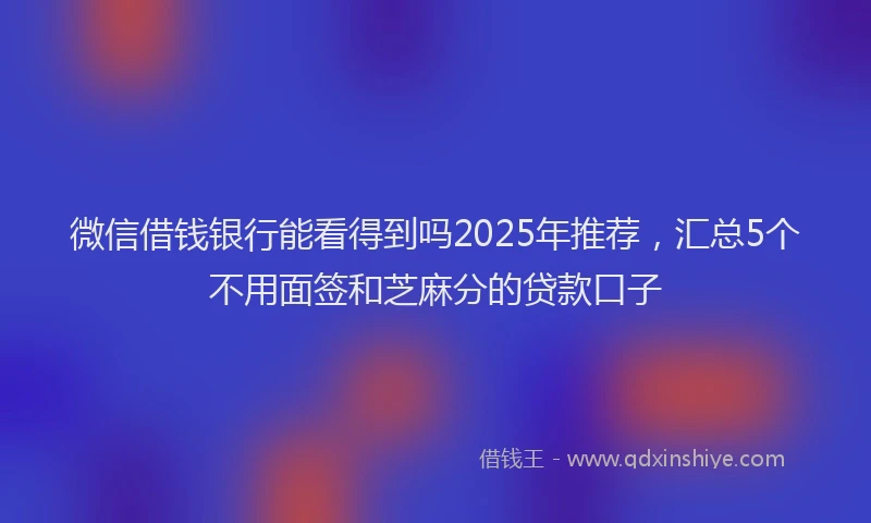 微信借钱银行能看得到吗2025年推荐，汇总5个不用面签和芝麻分的贷款口子