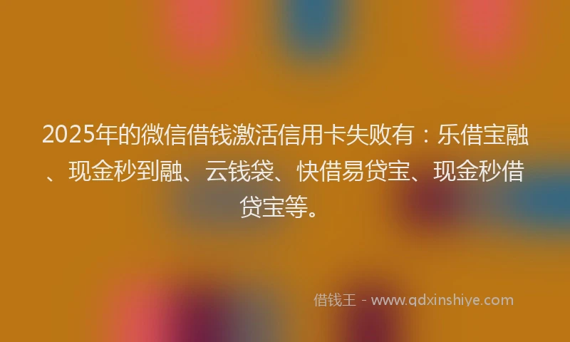 2025年的微信借钱激活信用卡失败有：乐借宝融、现金秒到融、云钱袋、快借易贷宝、现金秒借贷宝等。