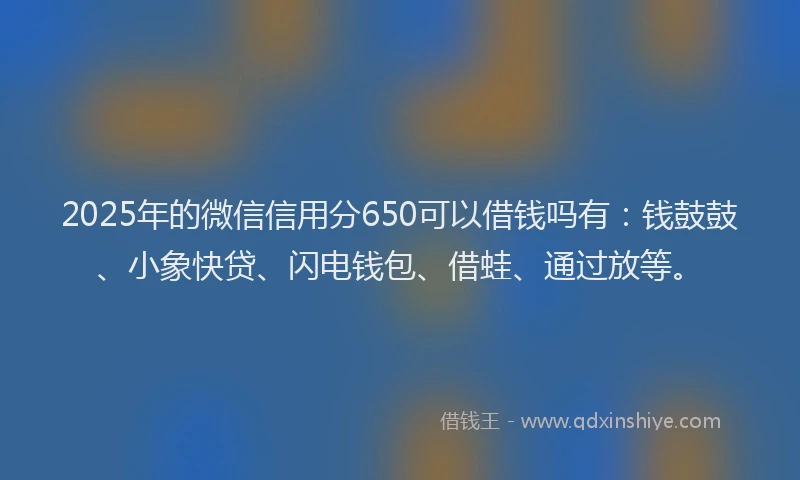 2025年的微信信用分650可以借钱吗有：钱鼓鼓、小象快贷、闪电钱包、借蛙、通过放等。
