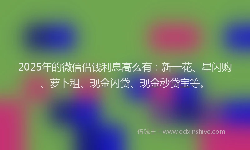 2025年的微信借钱利息高么有：新一花、星闪购、萝卜租、现金闪贷、现金秒贷宝等。