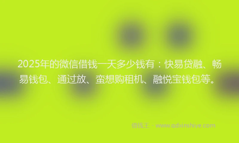 2025年的微信借钱一天多少钱有：快易贷融、畅易钱包、通过放、蛮想购租机、融悦宝钱包等。